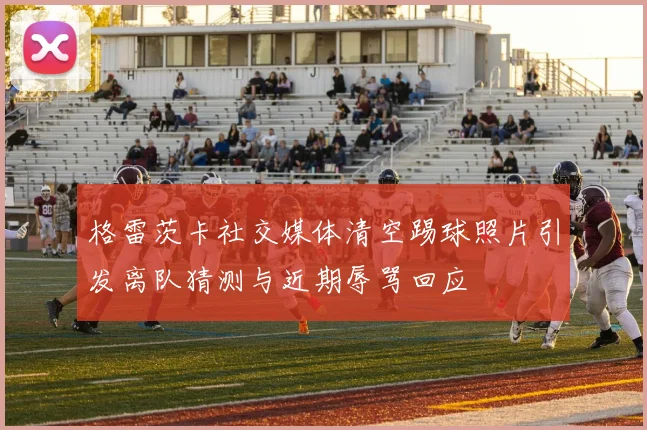格雷茨卡社交媒体清空踢球照片引发离队猜测与近期辱骂回应