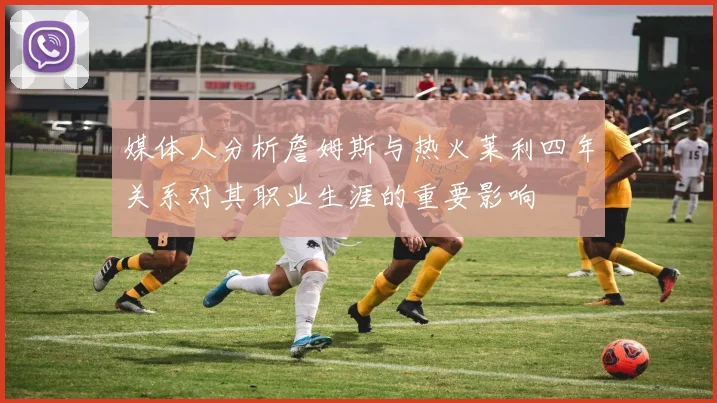 媒体人分析詹姆斯与热火莱利四年关系对其职业生涯的重要影响