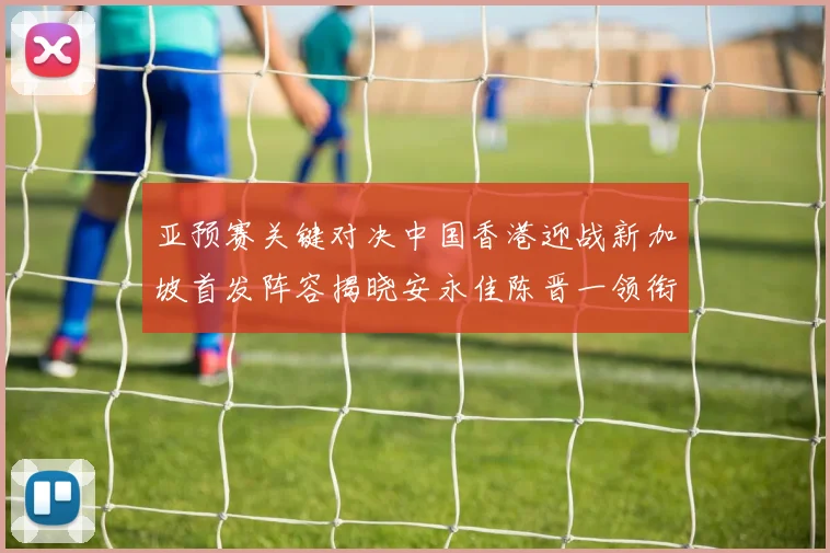 亚预赛关键对决中国香港迎战新加坡首发阵容揭晓安永佳陈晋一领衔出战