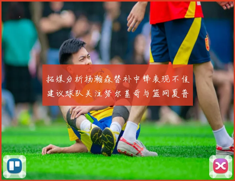 拓媒分析杨瀚森替补中锋表现不佳建议球队关注努尔基奇与篮网夏普