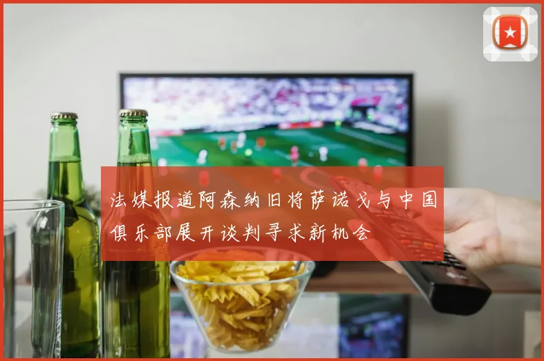 法媒报道阿森纳旧将萨诺戈与中国俱乐部展开谈判寻求新机会