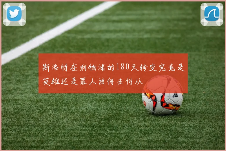 斯洛特在利物浦的180天转变究竟是英雄还是罪人该何去何从