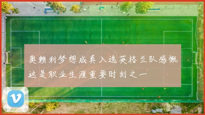 奥赖利梦想成真入选英格兰队感慨这是职业生涯重要时刻之一