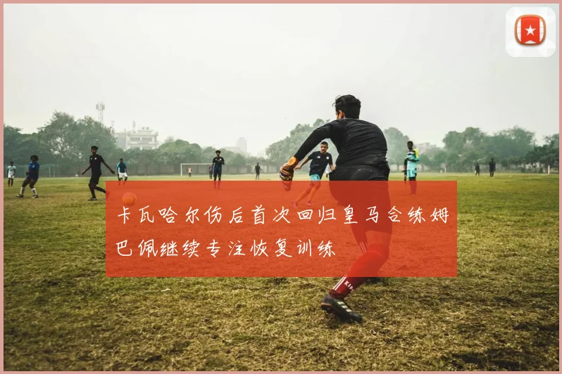 卡瓦哈尔伤后首次回归皇马合练姆巴佩继续专注恢复训练