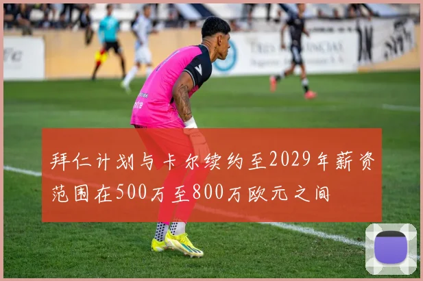 拜仁计划与卡尔续约至2029年薪资范围在500万至800万欧元之间