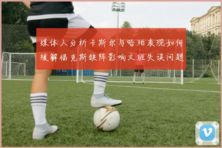 媒体人分析卡斯尔与哈珀表现如何缓解福克斯缺阵影响文班失误问题亟待解决