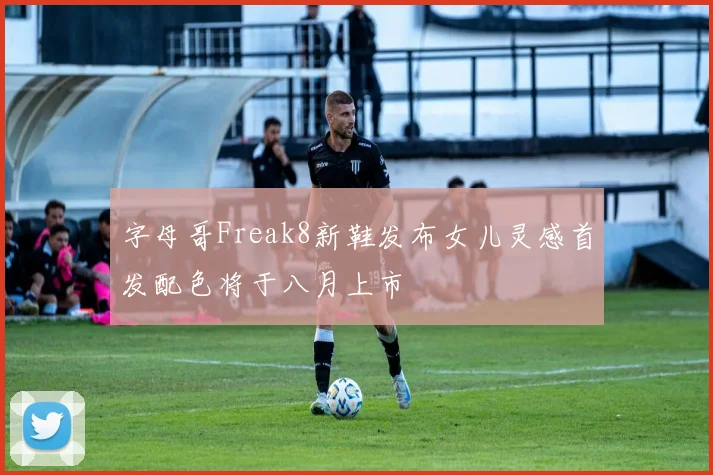 字母哥Freak8新鞋发布女儿灵感首发配色将于八月上市