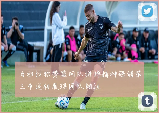 马祖拉称赞篮网队拼搏精神强调第三节逆转展现团队韧性