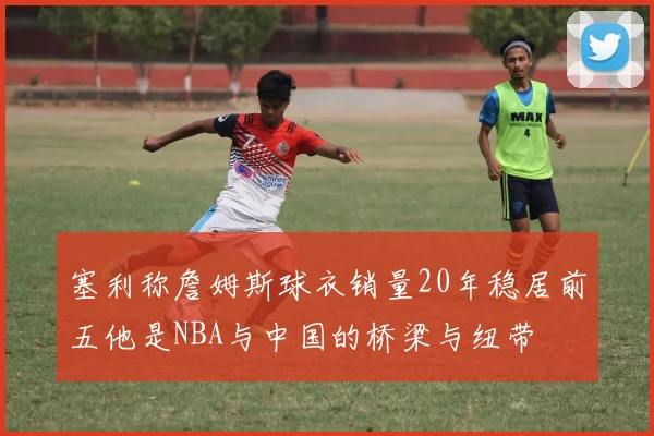 塞利称詹姆斯球衣销量20年稳居前五他是NBA与中国的桥梁与纽带