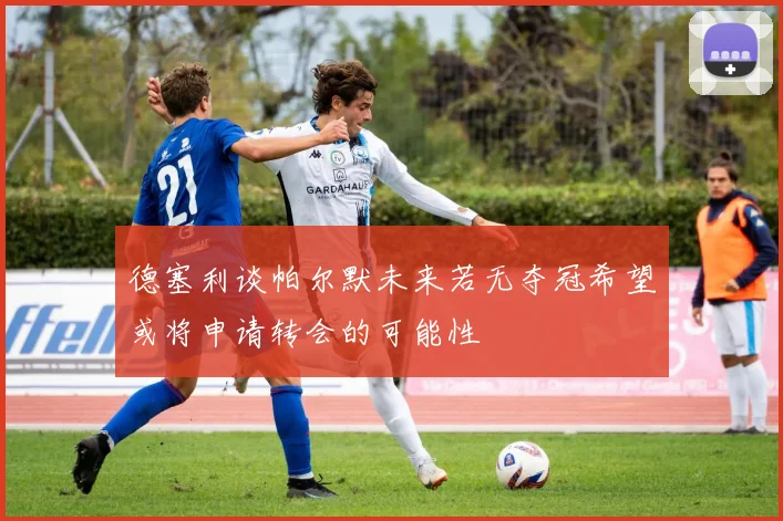 德塞利谈帕尔默未来若无夺冠希望或将申请转会的可能性