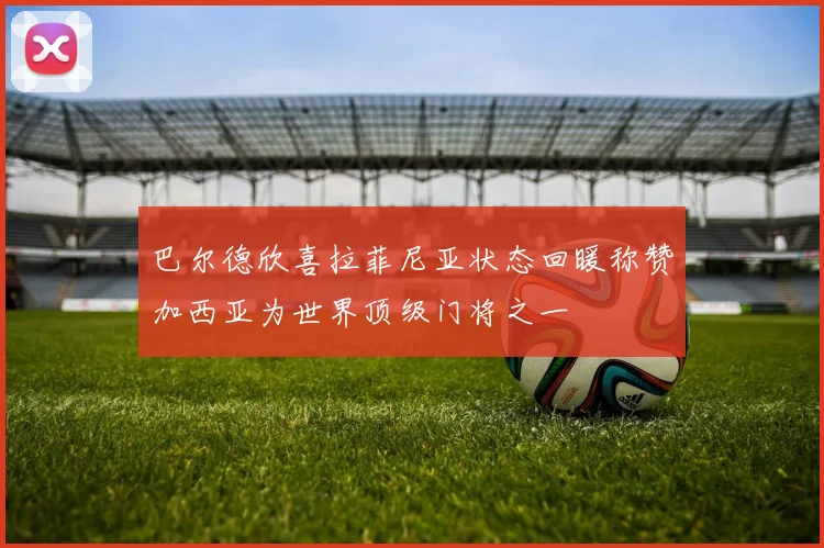 巴尔德欣喜拉菲尼亚状态回暖称赞加西亚为世界顶级门将之一