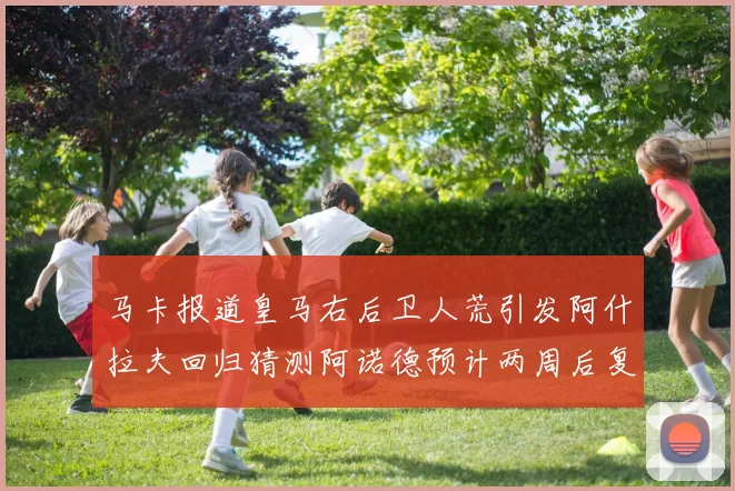 马卡报道皇马右后卫人荒引发阿什拉夫回归猜测阿诺德预计两周后复出