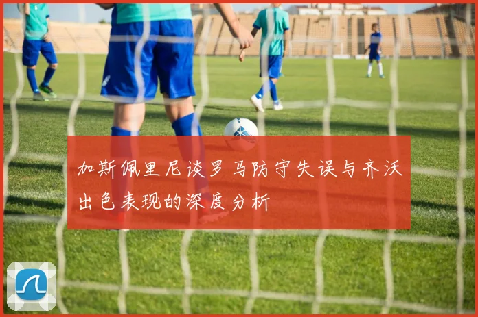 加斯佩里尼谈罗马防守失误与齐沃出色表现的深度分析