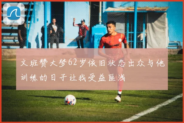 文班赞大梦62岁依旧状态出众与他训练的日子让我受益匪浅