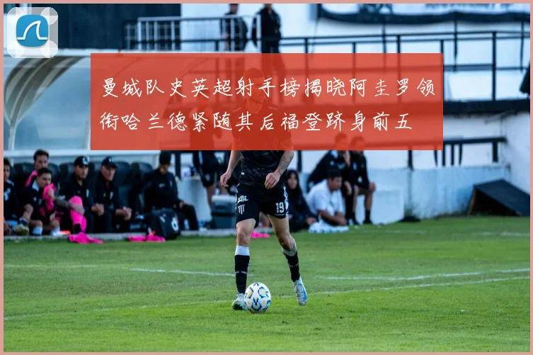 曼城队史英超射手榜揭晓阿圭罗领衔哈兰德紧随其后福登跻身前五