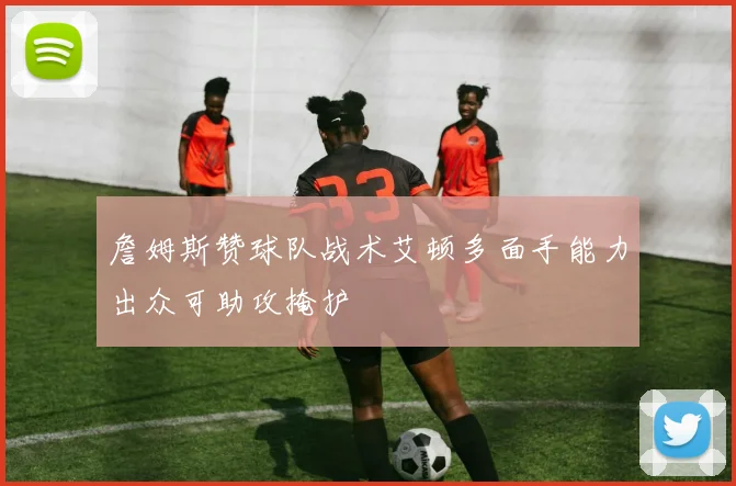 詹姆斯赞球队战术艾顿多面手能力出众可助攻掩护