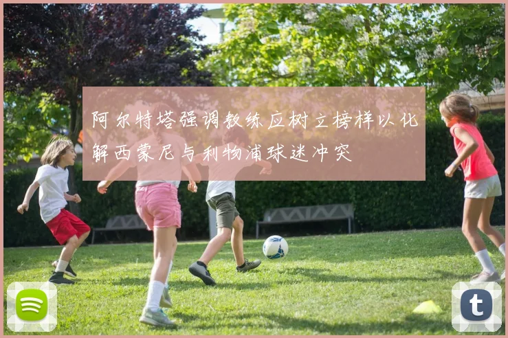 阿尔特塔强调教练应树立榜样以化解西蒙尼与利物浦球迷冲突