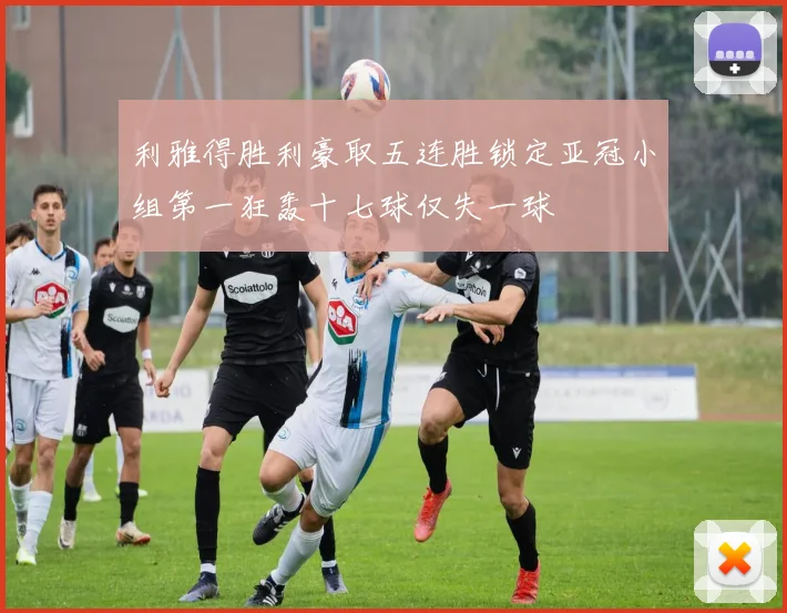 利雅得胜利豪取五连胜锁定亚冠小组第一狂轰十七球仅失一球