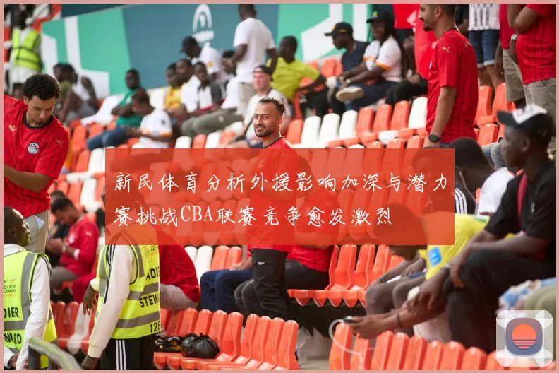 新民体育分析外援影响加深与潜力赛挑战CBA联赛竞争愈发激烈