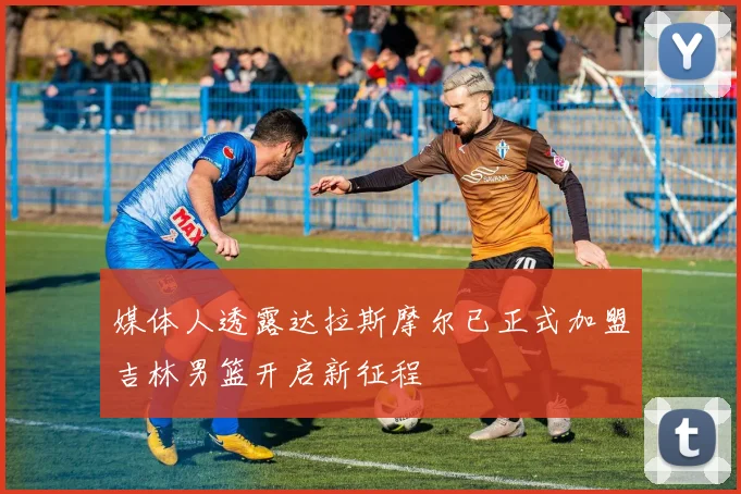 媒体人透露达拉斯摩尔已正式加盟吉林男篮开启新征程