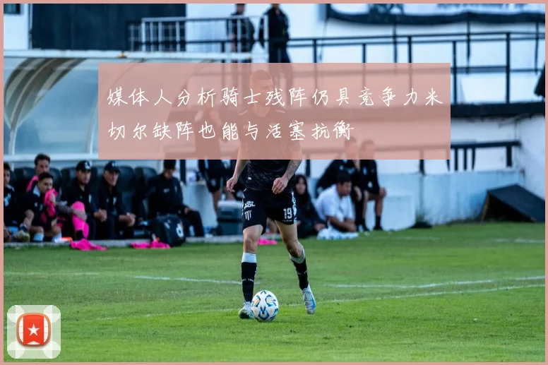 媒体人分析骑士残阵仍具竞争力米切尔缺阵也能与活塞抗衡