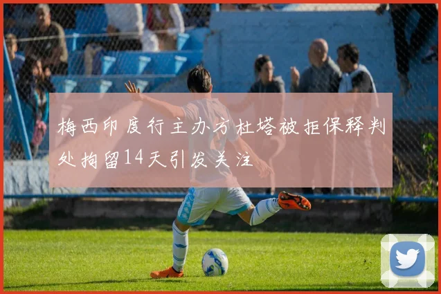 梅西印度行主办方杜塔被拒保释判处拘留14天引发关注