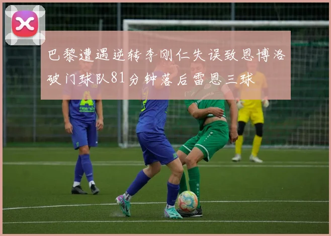 巴黎遭遇逆转李刚仁失误致恩博洛破门球队81分钟落后雷恩三球