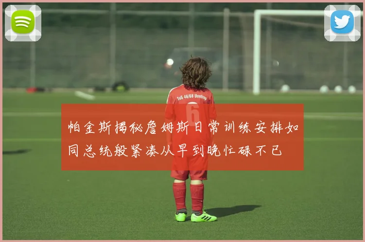 帕金斯揭秘詹姆斯日常训练安排如同总统般紧凑从早到晚忙碌不已