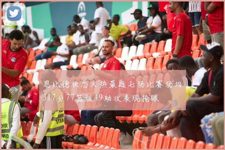 恩比德状态火热最近七场比赛场均317分77篮板49助攻表现抢眼